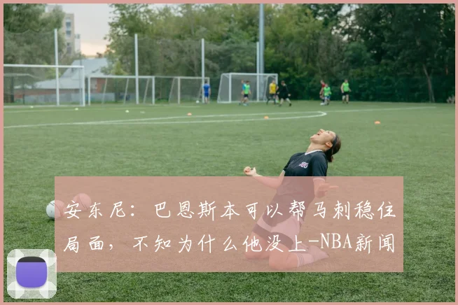 安东尼:巴恩斯本可以帮马刺稳住局面,不知为什么他没上-NBA新闻