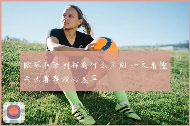 欧冠和欧洲杯有什么区别 一文看懂两大赛事核心差异