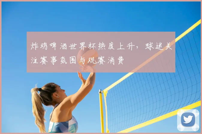 炸鸡啤酒世界杯热度上升,球迷关注赛事氛围与观赛消费