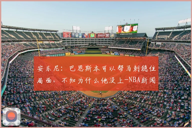 安东尼:巴恩斯本可以帮马刺稳住局面,不知为什么他没上-NBA新闻