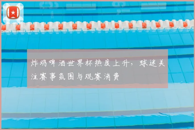 炸鸡啤酒世界杯热度上升,球迷关注赛事氛围与观赛消费