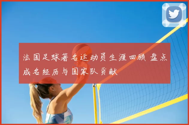 法国足球著名运动员生涯回顾 盘点成名经历与国家队贡献