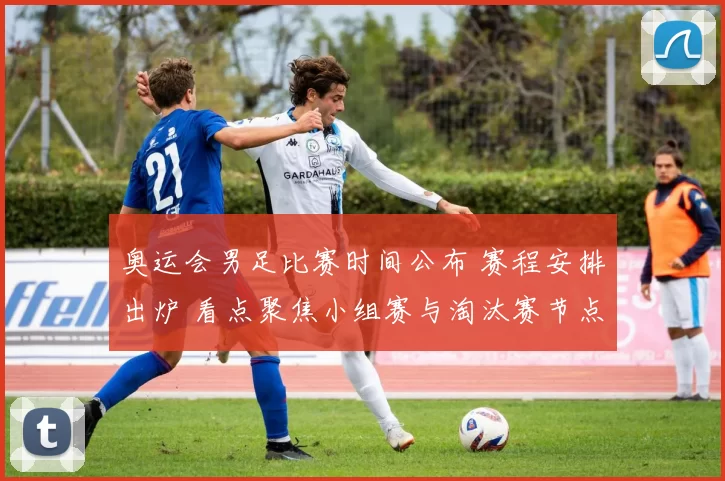 奥运会男足比赛时间公布 赛程安排出炉 看点聚焦小组赛与淘汰赛节点