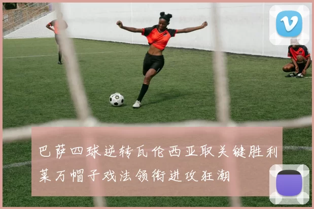 巴萨四球逆转瓦伦西亚取关键胜利莱万帽子戏法领衔进攻狂潮