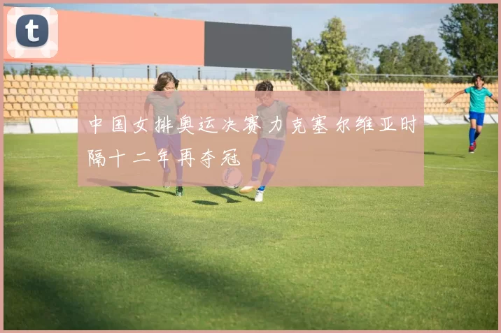 中国女排奥运决赛力克塞尔维亚时隔十二年再夺冠