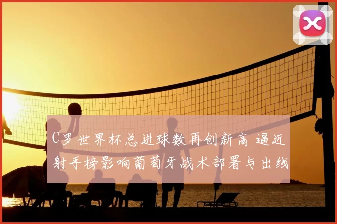 C罗世界杯总进球数再创新高 逼近射手榜影响葡萄牙战术部署与出线形势
