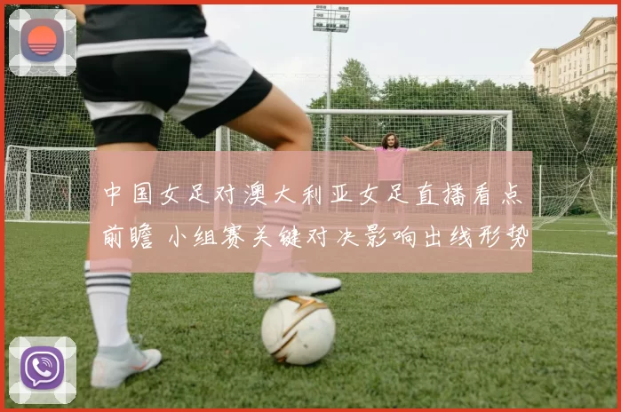 中国女足对澳大利亚女足直播看点前瞻 小组赛关键对决影响出线形势