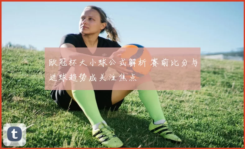 欧冠杯大小球公式解析 赛前比分与进球趋势成关注焦点