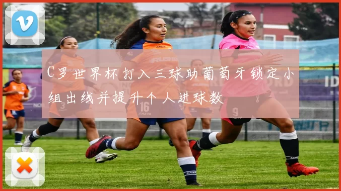 C罗世界杯打入三球助葡萄牙锁定小组出线并提升个人进球数