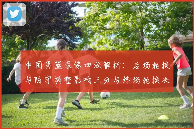 中国男篮录像回放解析：后场轮换与防守调整影响三分与终场轮换决策
