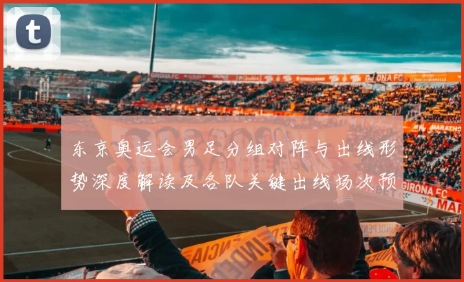 东京奥运会男足分组对阵与出线形势深度解读及各队关键出线场次预测