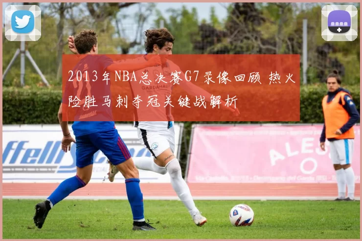 2013年NBA总决赛G7录像回顾 热火险胜马刺夺冠关键战解析
