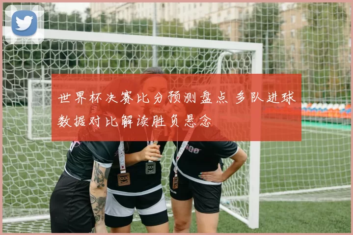 世界杯决赛比分预测盘点 多队进球数据对比解读胜负悬念