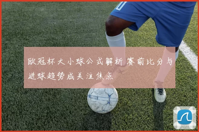 欧冠杯大小球公式解析 赛前比分与进球趋势成关注焦点