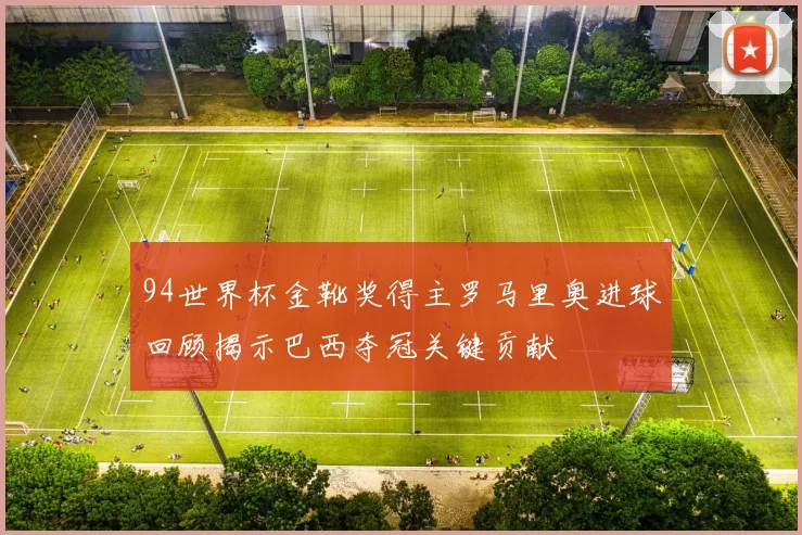 94世界杯金靴奖得主罗马里奥进球回顾揭示巴西夺冠关键贡献