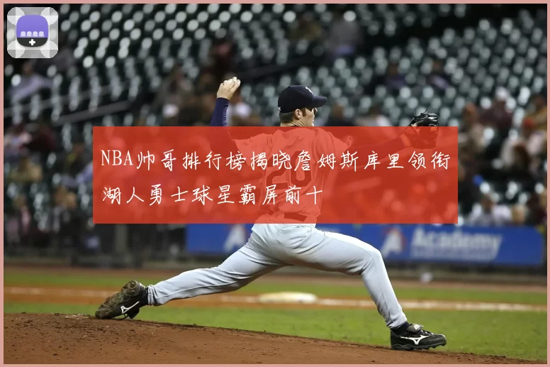 NBA帅哥排行榜揭晓詹姆斯库里领衔湖人勇士球星霸屏前十