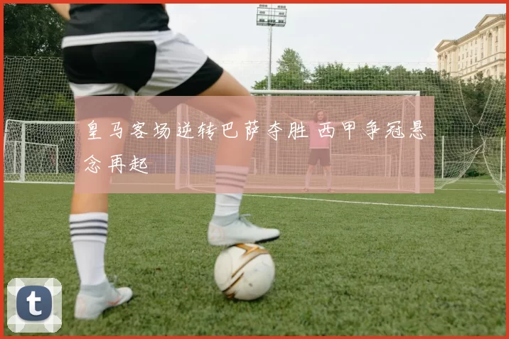 皇马客场逆转巴萨夺胜 西甲争冠悬念再起