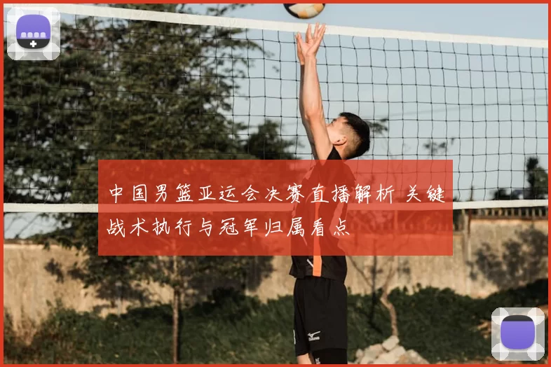 中国男篮亚运会决赛直播解析 关键战术执行与冠军归属看点