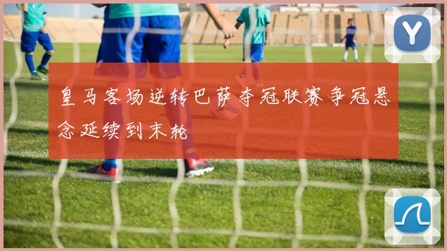 皇马客场逆转巴萨夺冠联赛争冠悬念延续到末轮