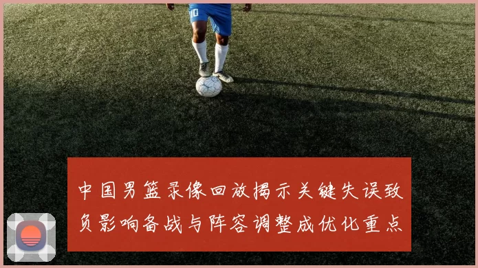 中国男篮录像回放揭示关键失误致负影响备战与阵容调整成优化重点