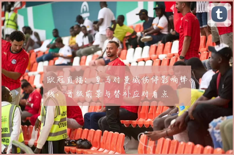 欧冠直播：皇马对曼城伤停影响锋线，晋级前景与替补应对看点