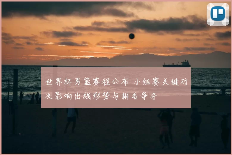 世界杯男篮赛程公布 小组赛关键对决影响出线形势与排名争夺