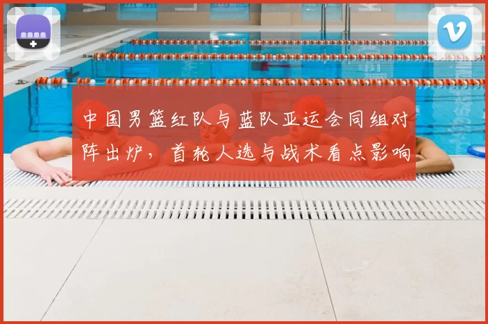 中国男篮红队与蓝队亚运会同组对阵出炉,首轮人选与战术看点影响晋级