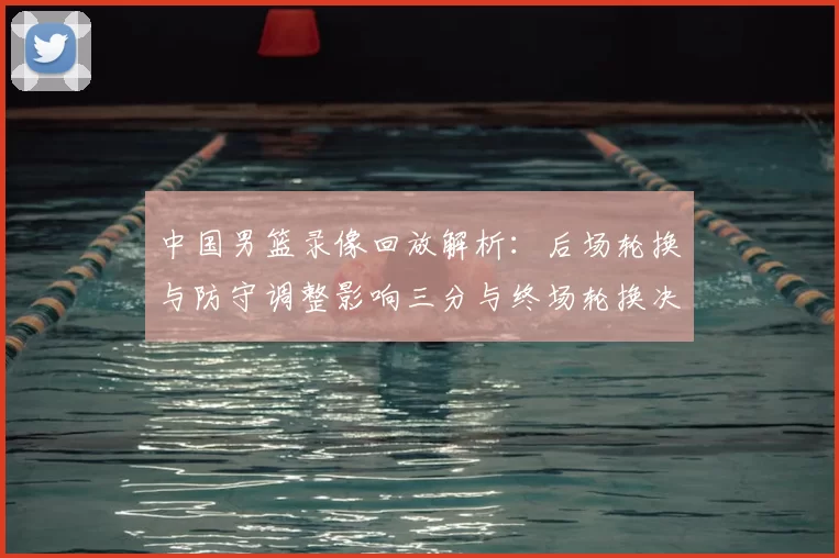 中国男篮录像回放解析：后场轮换与防守调整影响三分与终场轮换决策