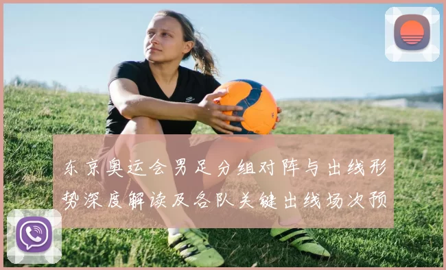 东京奥运会男足分组对阵与出线形势深度解读及各队关键出线场次预测