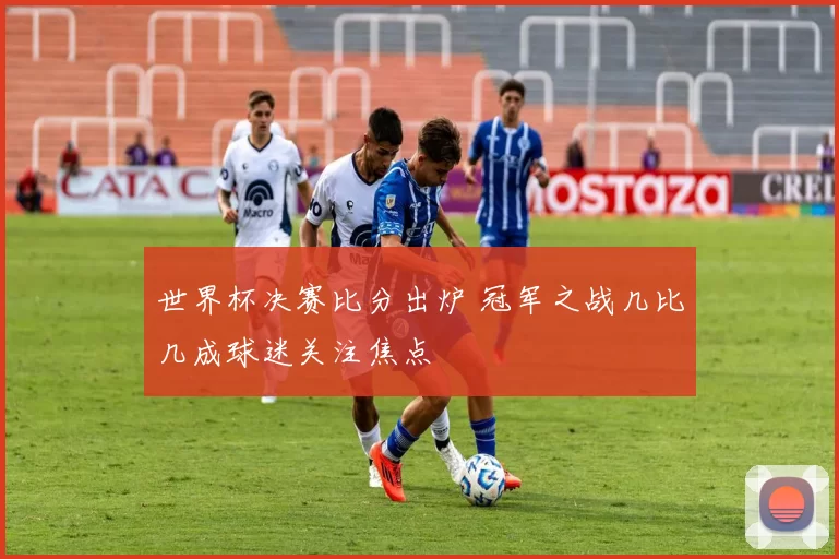 世界杯决赛比分出炉 冠军之战几比几成球迷关注焦点