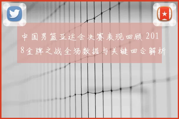 中国男篮亚运会决赛表现回顾 2018金牌之战全场数据与关键回合解析