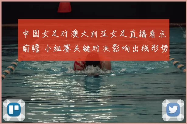 中国女足对澳大利亚女足直播看点前瞻 小组赛关键对决影响出线形势
