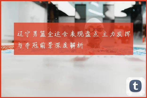 辽宁男篮全运会表现盘点 主力发挥与夺冠前景深度解析