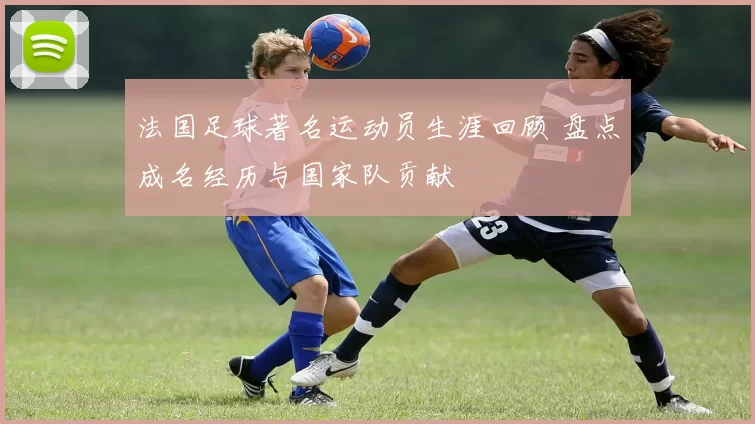 法国足球著名运动员生涯回顾 盘点成名经历与国家队贡献