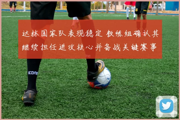 达林国家队表现稳定 教练组确认其继续担任进攻核心并备战关键赛事