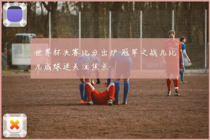 世界杯决赛比分出炉 冠军之战几比几成球迷关注焦点