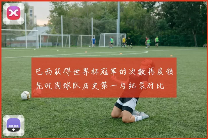 巴西获得世界杯冠军的次数再度领先巩固球队历史第一与纪录对比