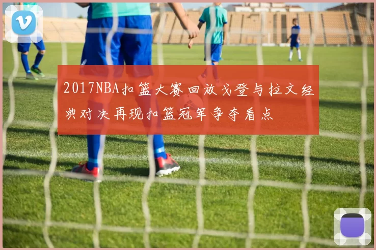 2017NBA扣篮大赛回放戈登与拉文经典对决再现扣篮冠军争夺看点
