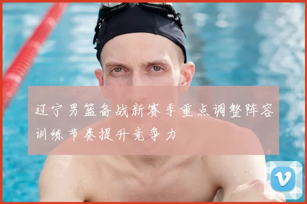 辽宁男篮备战新赛季重点调整阵容训练节奏提升竞争力