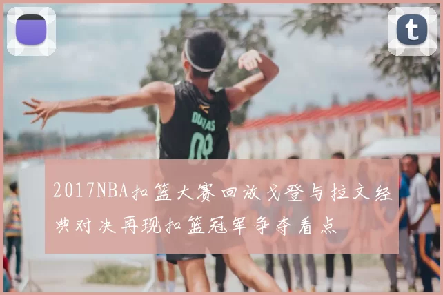 2017NBA扣篮大赛回放戈登与拉文经典对决再现扣篮冠军争夺看点