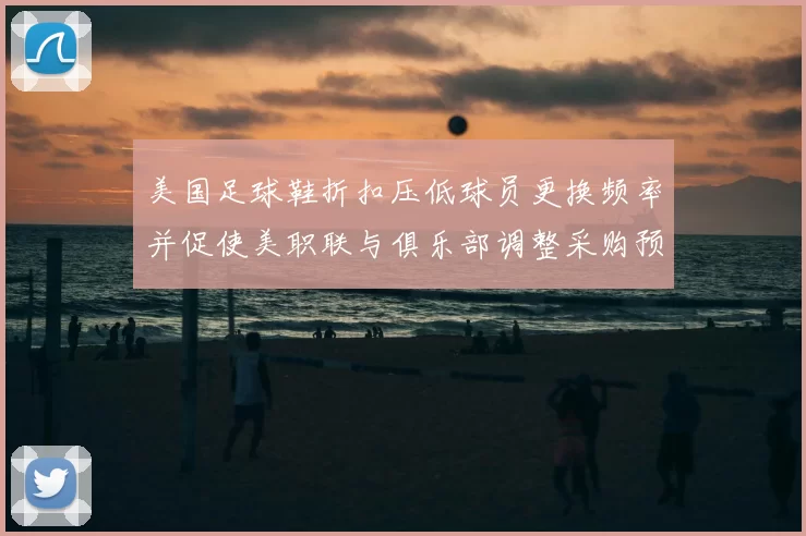 美国足球鞋折扣压低球员更换频率并促使美职联与俱乐部调整采购预算