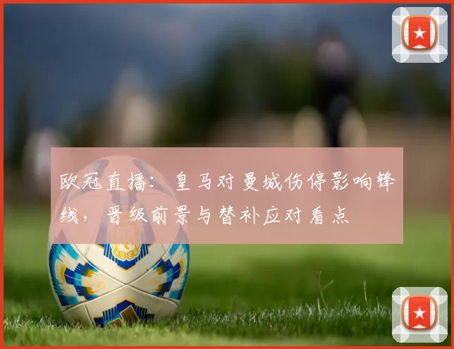 欧冠直播：皇马对曼城伤停影响锋线，晋级前景与替补应对看点