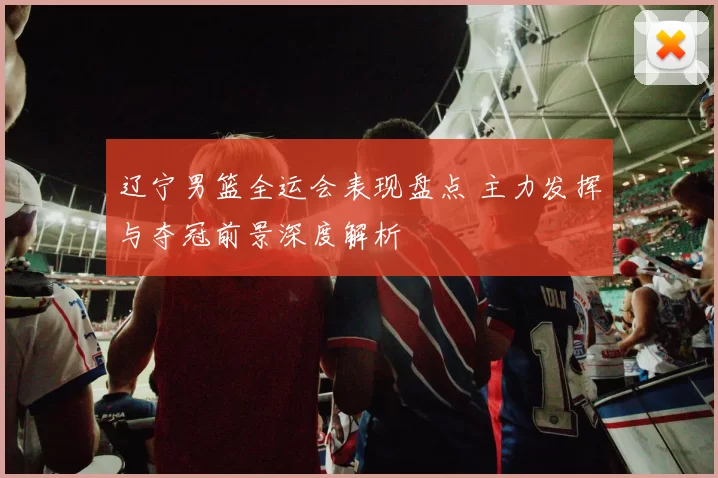 辽宁男篮全运会表现盘点 主力发挥与夺冠前景深度解析