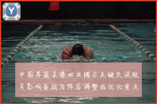 中国男篮录像回放揭示关键失误致负影响备战与阵容调整成优化重点