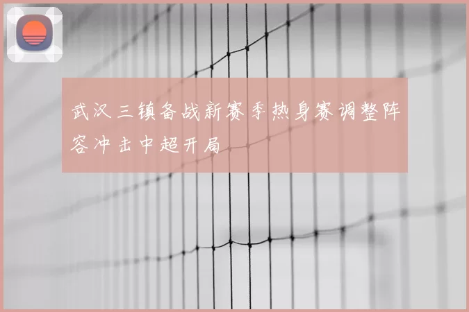 武汉三镇备战新赛季热身赛调整阵容冲击中超开局