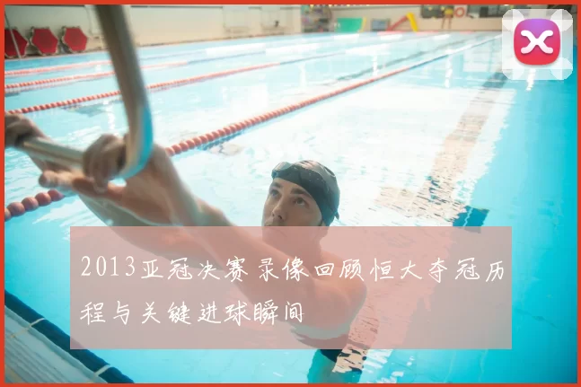 2013亚冠决赛录像回顾恒大夺冠历程与关键进球瞬间