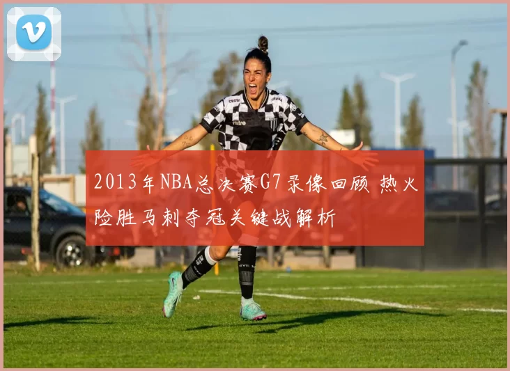 2013年NBA总决赛G7录像回顾 热火险胜马刺夺冠关键战解析