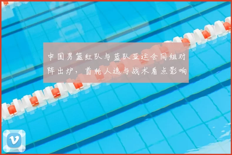 中国男篮红队与蓝队亚运会同组对阵出炉,首轮人选与战术看点影响晋级