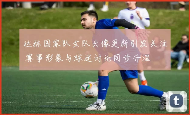达林国家队女队头像更新引发关注 赛事形象与球迷讨论同步升温